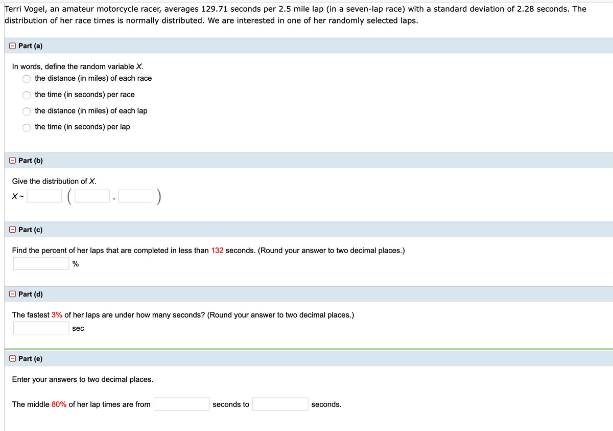 Terri Vogel, an amateur motorcycle racer, averages 129.71 seconds per 2.5 mile lap (in a seven-lap race) with a standard deviation of 2.28 seconds. The
distribution of her race times is normally distributed. We are interested in one of her randomly selected laps.
Part (a)
In words, define the random variable X.
the distance (in miles) of each race
the time (in seconds) per race
the distance (in miles) of each lap
the time (in seconds) per lap
O Part (b)
Give the distribution of X.
O Part (c)
Find the percent of her laps that are completed in less than 132 seconds. (Round your answer to two decimal places.)
%
O Part (d)
The fastest 3% of her laps are under how many seconds? (Round your answer to two decimal places.)
sec
O Part (e)
Enter your answers to two decimal places.
The middle 80% of her lap times are from
seconds to
seconds.

