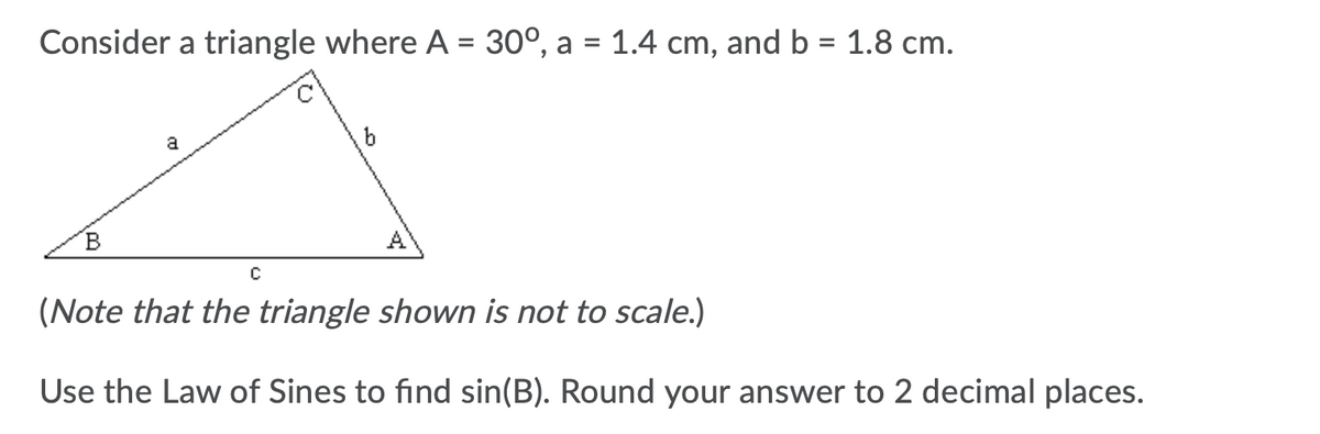 Consider a triangle where A = 30°, a = 1.4 cm, and b = 1.8 cm.
%3D
a
(Note that the triangle shown is not to scale.)
Use the Law of Sines to find sin(B). Round your answer to 2 decimal places.
