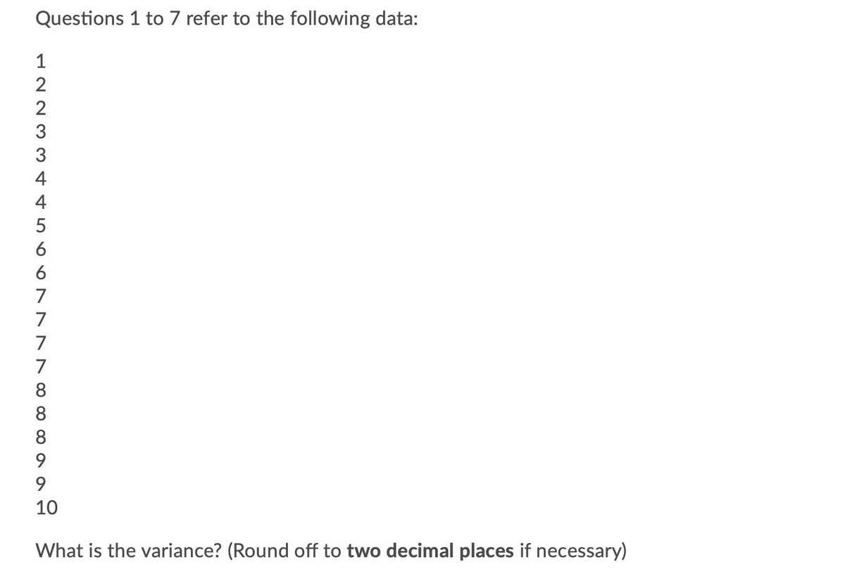 Questions 1 to 7 refer to the following data:
1
2
2
3
4
4
5
6
6
7
7
7
7
8
8
8
9.
10
What is the variance? (Round off to two decimal places if necessary)
