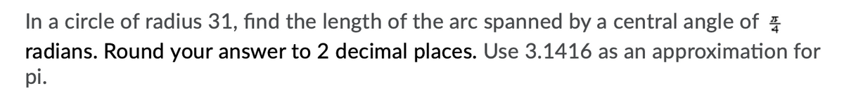 In a circle of radius 31, find the length of the arc spanned by a central angle of
radians. Round your answer to 2 decimal places. Use 3.1416 as an approximation for
pi.
