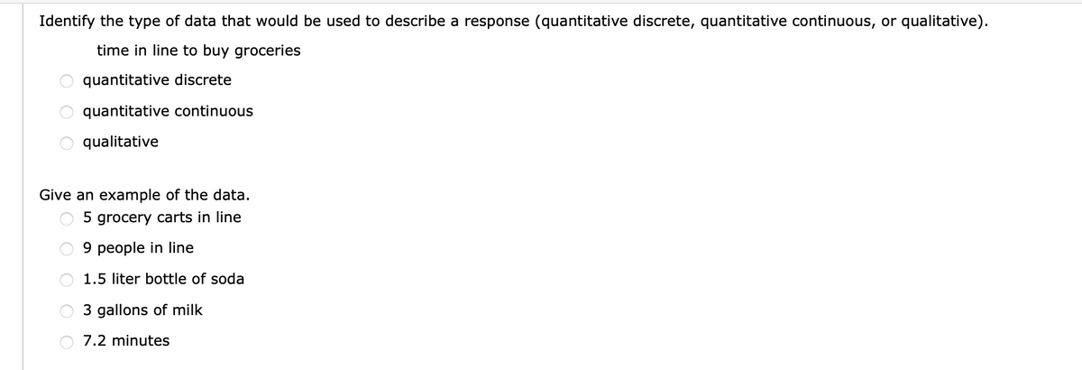 Identify the type of data that would be used to describe a response (quantitative discrete, quantitative continuous, or qualitative).
time in line to buy groceries
quantitative discrete
quantitative continuous
qualitative
Give an example of the data.
5 grocery carts in line
9 people in line
1.5 liter bottle of soda
3 gallons of milk
7.2 minutes
