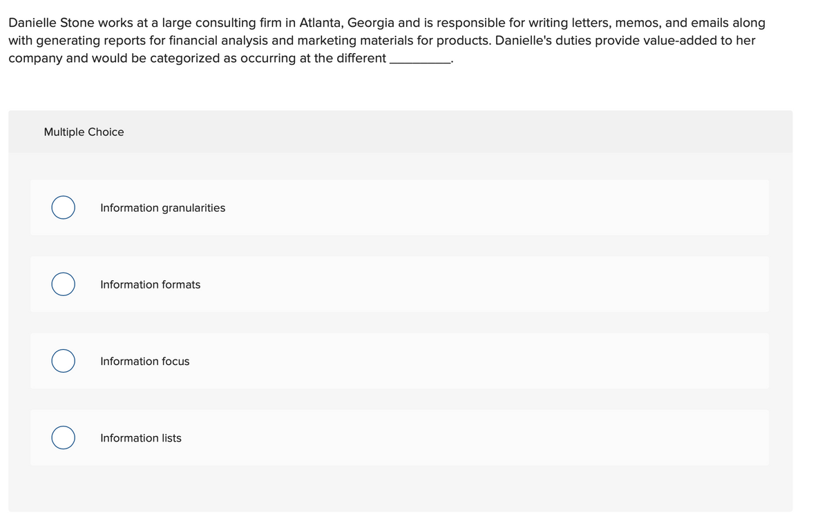 Danielle Stone works at a large consulting firm in Atlanta, Georgia and is responsible for writing letters, memos, and emails along
with generating reports for financial analysis and marketing materials for products. Danielle's duties provide value-added to her
company and would be categorized as occurring at the different
Multiple Choice
Information granularities
Information formats
Information focus
Information lists
