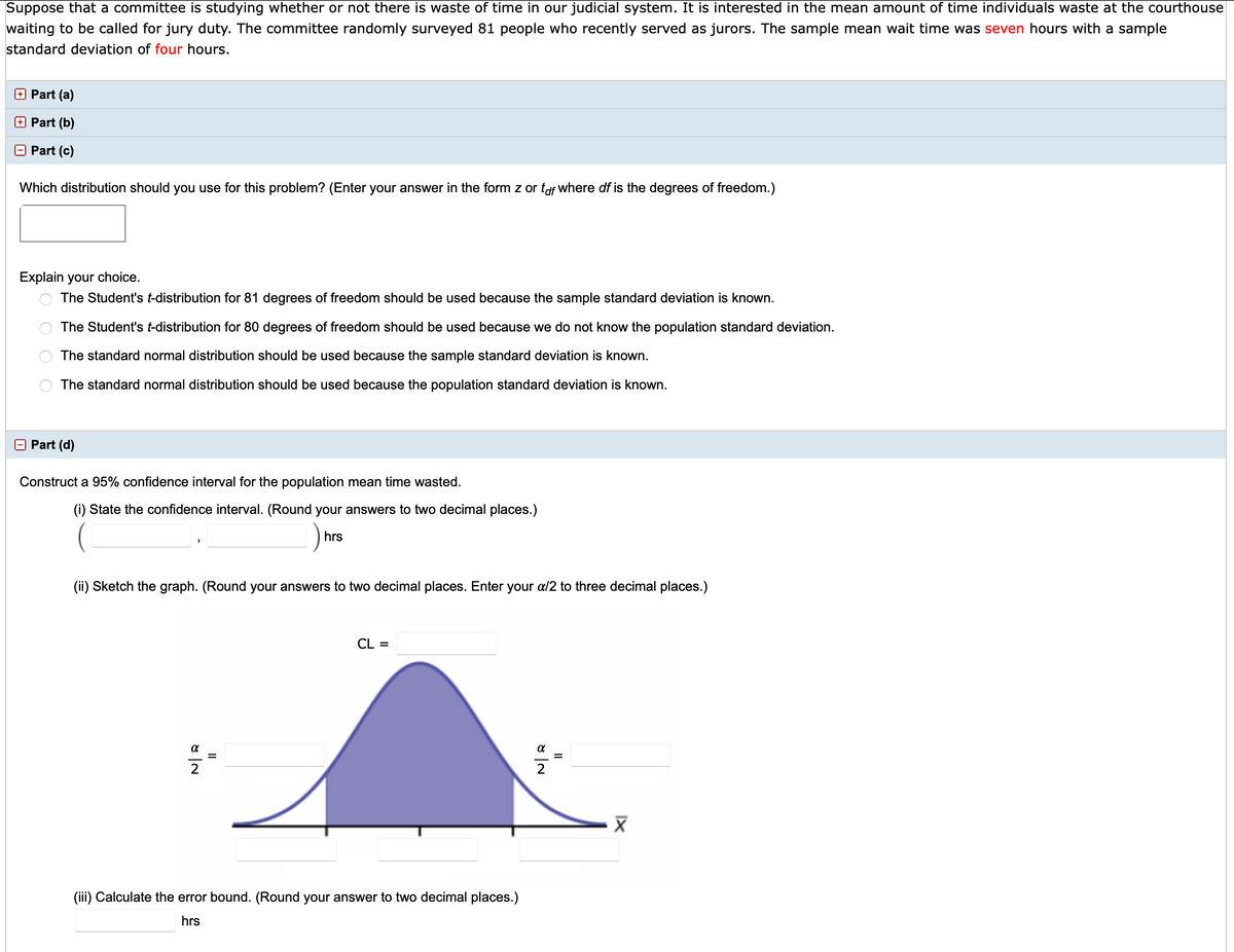 Suppose that a committee is studying whether or not there is waste of time in our judicial system. It is interested in the mean amount of time individuals waste at the courthouse
waiting to be called for jury duty. The committee randomly surveyed 81 people who recently served as jurors. The sample mean wait time was seven hours with a sample
standard deviation of four hours.
+ Part (a)
+ Part (b)
Part (c)
Which distribution should you use for this problem? (Enter your answer in the form z or taf where df is the degrees of freedom.)
Explain your choice.
The Student's t-distribution for 81 degrees of freedom should be used because the sample standard deviation is known.
The Student's t-distribution for 80 degrees of freedom should be used because we do not know the population standard deviation.
The standard normal distribution should be used because the sample standard deviation is known.
The standard normal distribution should be used because the population standard deviation is known.
O Part (d)
Construct a 95% confidence interval for the population mean time wasted.
(i) State the confidence interval. (Round your answers to two decimal places.)
hrs
(ii) Sketch the graph. (Round your answers to two decimal places. Enter your a/2 to three decimal places.)
CL =
2
(iii) Calculate the error bound. (Round your answer to two decimal places.)
hrs
II
II
비2

