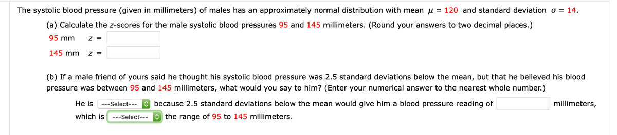 The systolic blood pressure (given in millimeters) of males has an approximately normal distribution with mean u :
= 120 and standard deviation o = 14.
(a) Calculate the z-scores for the male systolic blood pressures 95 and 145 millimeters. (Round your answers to two decimal places.)
95 mm
z =
145 mm
z =
(b) If a male friend of yours said he thought his systolic blood pressure was 2.5 standard deviations below the mean, but that he believed his blood
pressure was between 95 and 145 millimeters, what would you say to him? (Enter your numerical answer to the nearest whole number.)
He is
---Select---
O because 2.5 standard deviations below the mean would give him a blood pressure reading of
millimeters,
which is
---Select---
O the range of 95 to 145 millimeters.
