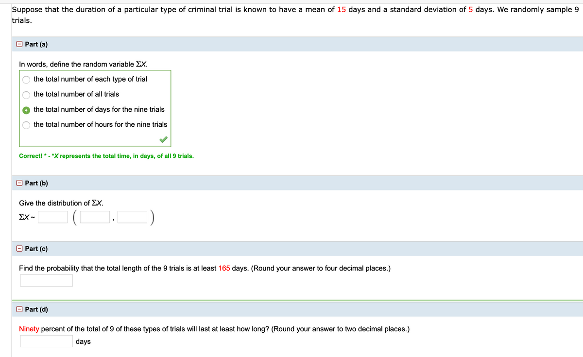 Suppose that the duration of a particular type of criminal trial is known to have a mean of 15 days and a standard deviation of 5 days. We randomly sample 9
trials.
Part (a)
In words, define the random variable EX.
the total number of each type of trial
the total number of all trials
the total number of days for the nine trials
the total number of hours for the nine trials
Correct! * - *X represents the total time, in days, of all 9 trials.
Part (b)
Give the distribution of EX.
ΣΧ-
Part (c)
Find the probability that the total length of the 9 trials is at least 165 days. (Round your answer to four decimal places.)
O Part (d)
Ninety percent of the total of 9 of these types of trials will last at least how long? (Round your answer to two decimal places.)
days
