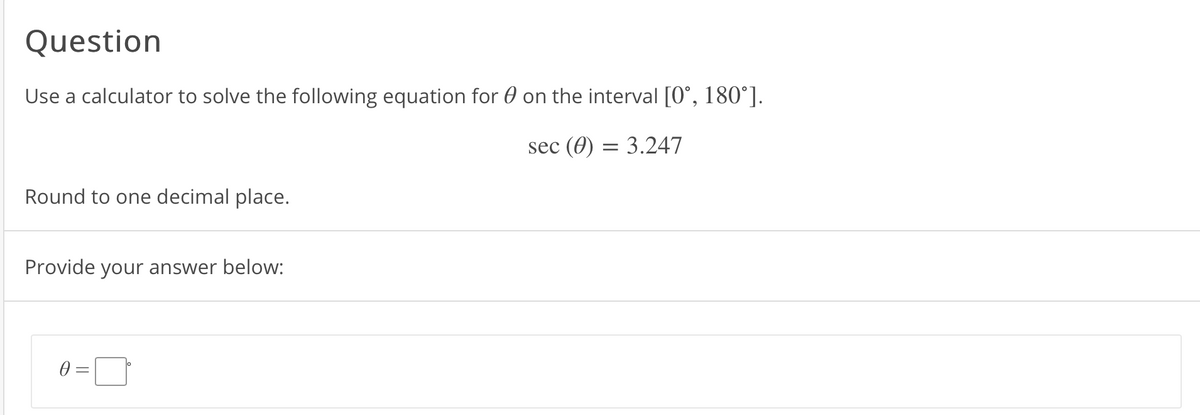 **Question**

Use a calculator to solve the following equation for θ on the interval [0°, 180°].

\[ \sec(\theta) = 3.247 \]

Round to one decimal place.

Provide your answer below:

θ = [Input Box]°