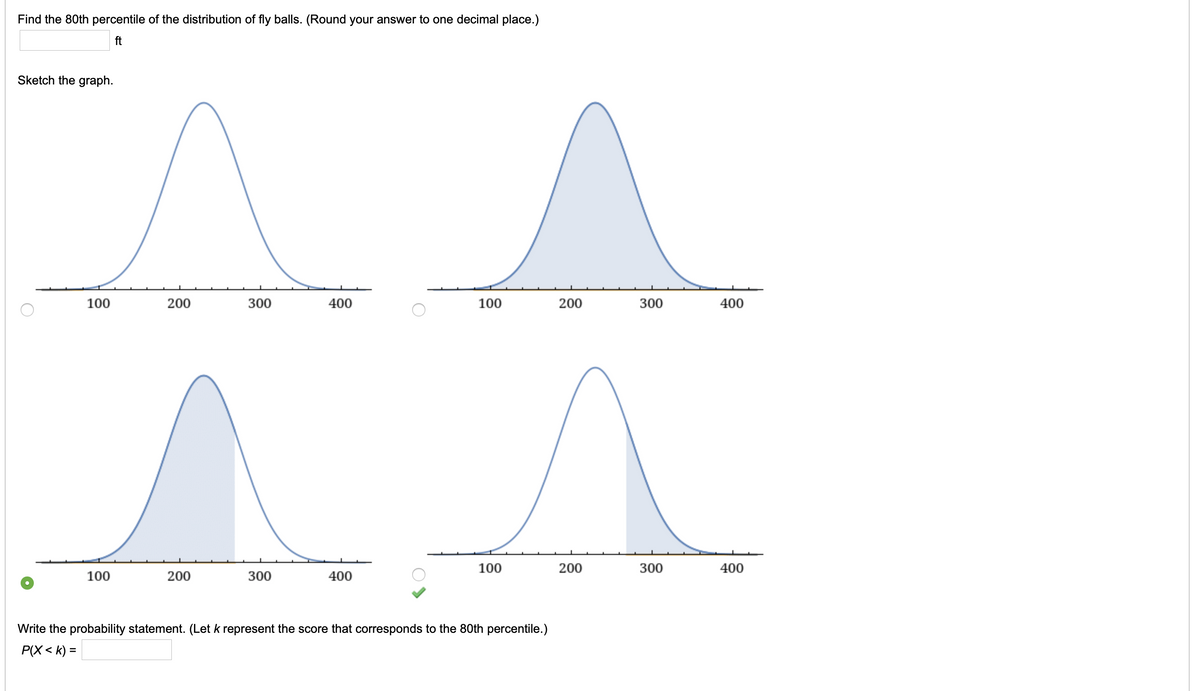 Find the 80th percentile of the distribution of fly balls. (Round your answer to one decimal place.)
ft
Sketch the graph.
100
200
300
400
100
200
300
400
100
200
300
400
100
200
300
400
Write the probability statement. (Let k represent the score that corresponds to the 80th percentile.)
P(X < k) =
