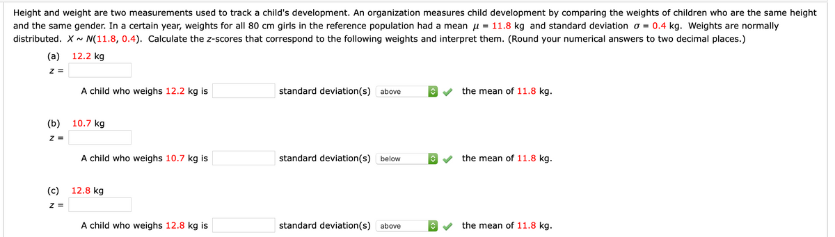 Height and weight are two measurements used to track a child's development. An organization measures child development by comparing the weights of children who are the same height
and the same gender. In a certain year, weights for all 80 cm girls in the reference population had a mean u = 11.8 kg and standard deviation o = 0.4 kg. Weights are normally
distributed. X~ N(11.8, 0.4). Calculate the z-scores that correspond to the following weights and interpret them. (Round your numerical answers to two decimal places.)
(a)
12.2 kg
Z =
A child who weighs 12.2 kg is
standard deviation(s) above
the mean of 11.8 kg.
(b)
10.7 kg
Z =
A child who weighs 10.7 kg is
standard deviation(s)
below
the mean of 11.8 kg.
(c)
12.8 kg
z =
A child who weighs 12.8 kg is
standard deviation(s) above
the mean of 11.8 kg.
