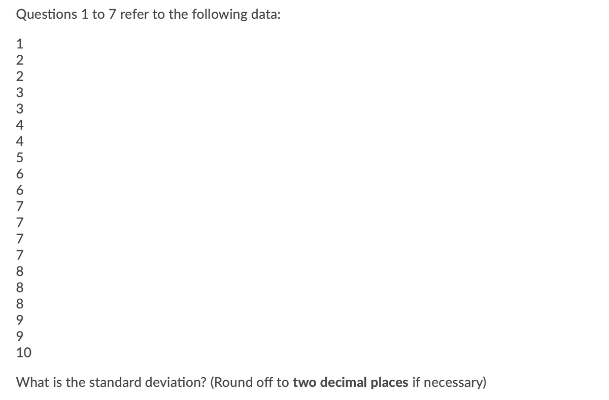 Questions 1 to 7 refer to the following data:
2
2
3
3
4
4
6
6
7
7
7
7
8
8
8
9.
9
10
What is the standard deviation? (Round off to two decimal places if necessary)
