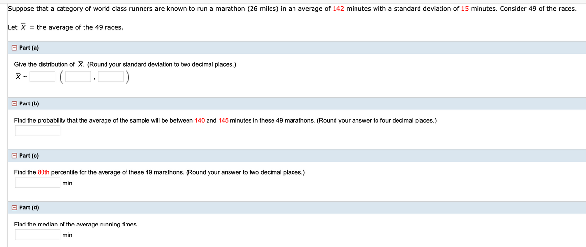 Suppose that a category of world class runners are known to run a marathon (26 miles) in an average of 142 minutes with a standard deviation of 15 minutes. Consider 49 of the races.
Let X
= the average of the 49 races.
O Part (a)
Give the distribution of X. (Round your standard deviation to two decimal places.)
O Part (b)
Find the probability that the average of the sample will be between 140 and 145 minutes in these 49 marathons. (Round your answer to four decimal places.)
O Part (c)
Find the 80th percentile for the average of these 49 marathons. (Round your answer to two decimal places.)
min
O Part (d)
Find the median of the average running times.
min
