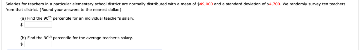 Salaries for teachers in a particular elementary school district are normally distributed with a mean of $49,000 and a standard deviation of $4,700. We randomly survey ten teachers
from that district. (Round your answers to the nearest dollar.)
(a) Find the 9oth percentile for an individual teacher's salary.
$
(b) Find the 90th percentile for the average teacher's salary.
$
