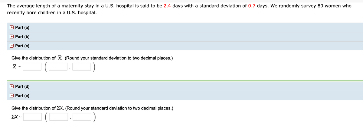 The average length of a maternity stay in a U.S. hospital is said to be 2.4 days with a standard deviation of 0.7 days. We randomly survey 80 women who recently bore children in a U.S. hospital.

**Part (a)**

**Part (b)**

**Part (c)**

Give the distribution of \(\bar{X}\). (Round your standard deviation to two decimal places.)

\[
\bar{X} \sim \left( \,\, \text{\_\_\_\_} \,\, , \,\, \text{\_\_\_\_} \,\, \right)
\]

**Part (d)**

**Part (e)**

Give the distribution of \(\Sigma X\). (Round your standard deviation to two decimal places.)

\[
\Sigma X \sim \left( \,\, \text{\_\_\_\_} \,\, , \,\, \text{\_\_\_\_} \,\, \right)
\]