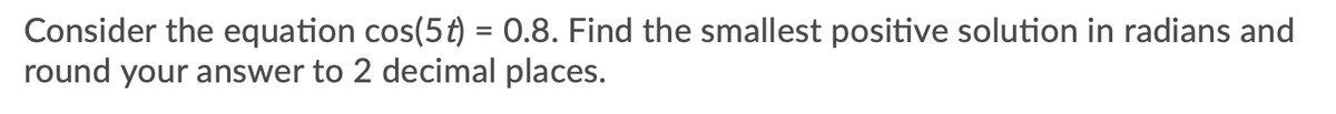 Consider the equation cos(5t) = 0.8. Find the smallest positive solution in radians and
round your answer to 2 decimal places.
%3D
