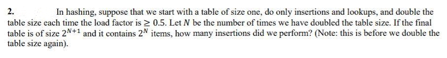 2.
In hashing, suppose that we start with a table of size one, do only insertions and lookups, and double the
table size each time the load factor is 2 0.5. Let N be the number of times we have doubled the table size. If the final
table is of size 2N+1 and it contains 2N items, how many insertions did we perform? (Note: this is before we double the
table size again).
