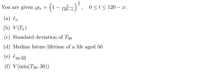 – r-)*.
0 <t< 120 – x:
You are given tPz = (1
120-r
(a) èr
(b) V(T)
(c) Standard deviation of T30
(d) Median future lifetime of a life aged 50
(e) e30:30|
(f) V(min(T30, 30))
