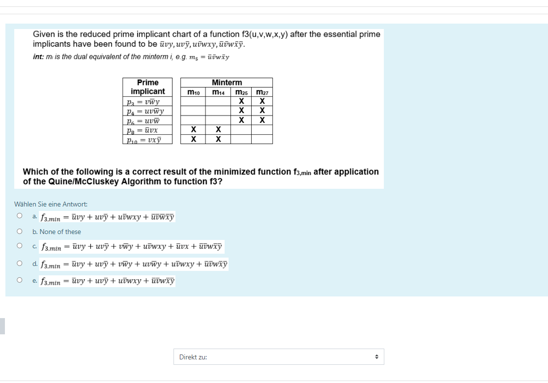 Given is the reduced prime implicant chart of a function f3(u,v,w,x,y) after the essential prime
implicants have been found to be ūvy, uvỹ, uvwxy, ūūwïỹ.
int: mi is the dual equivalent of the minterm i, e.g. m5 = ūūwäy
Prime
Minterm
implicant
|P3 = vwy
P4 = uvwy
P6 = uvw
Ps = ūvx
| P10 = vxỹ
m10
m14
m25
m27
X
X
Which of the following is a correct result of the minimized function f3,min after application
of the Quine/McCluskey Algorithm to function f3?
Wählen Sie eine Antwort:
a. f3,min = ūvy+ uvỹ+ uūwxy + ūvwxy
b. None of these
с. fв.min — йvу + uvy + vwy + иtwxy + йvx + utwxy
d. f3.min = ūvy + uvỹ + vwy + uvwy + uūwxy + ūūwxy
e. f3.min = ūvy + uvỹ + uūwxy + ūūwxỹ
Direkt zu:
