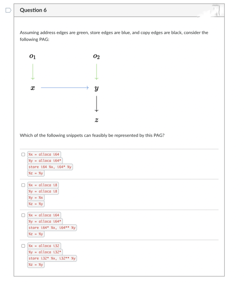 Question 6
Assuming address edges are green, store edges are blue, and copy edges are black, consider the
following PAG:
01
02
Which of the following snippets can feasibly be represented by this PAG?
O %x - alloca 164
%y = alloca i64*
store 164 %x, i64* %y
%z = %y
O %x - alloca i8
%y = alloca i8
%y = %x
%z - %y
O %x = alloca 164
%y - alloca 164*
store i64* %x, i64** %y
%z = %y
%x = alloca i32
%y - alloca 132*
store i32* %x, i32** %y
%z = %y
