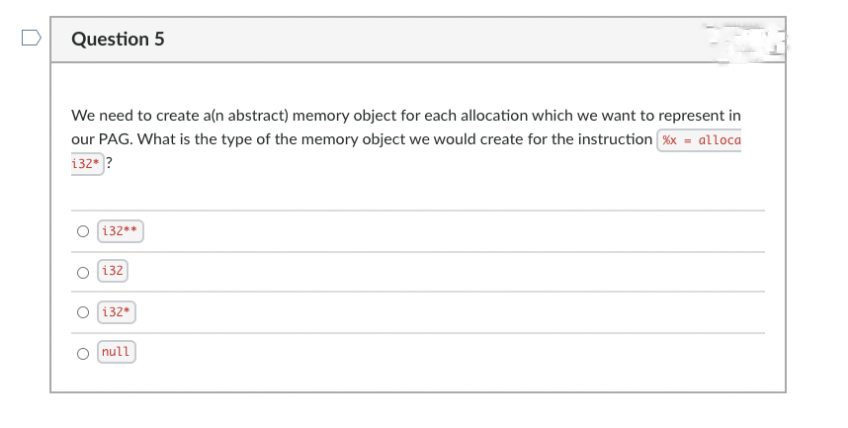 Question 5
We need to create a(n abstract) memory object for each allocation which we want to represent in
our PAG. What is the type of the memory object we would create for the instruction Xx = alloca
132* ?
O 132**
132
132*
null
