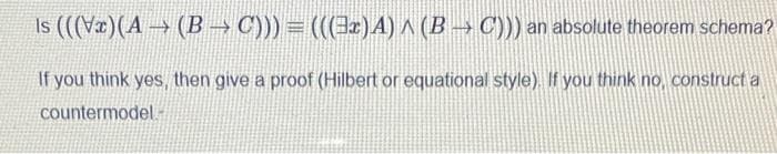 Is (((Væ)(A→(B → C))) = (((Jz)A) A (B→ C))) an absolute theorem schema?
If you think yes, then give a proof (Hilbert or equational style). If you think no, construct a
countermodel -
