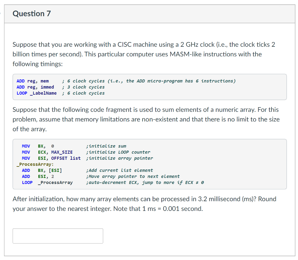 Question 7
Suppose that you are working with a CISC machine using a 2 GHz clock (i.e., the clock ticks 2
billion times per second). This particular computer uses MASM-like instructions with the
following timings:
ADD reg, mem
ADD reg, immed
LOOP _LabelName ; 6 clock cycles
; 6 clock cycles (i.e., the ADD micro-program has 6 instructions)
; 3 clock cycles
Suppose that the following code fragment is used to sum elements of a numeric array. For this
problem, assume that memory limitations are non-existent and that there is no limit to the size
of the array.
;initialize sum
;initialize LOOP counter
ESI, OFFSET list ;initialize array pointer
MOV
BX,
MOV
ЕСX, МАХ_SIZE
MOV
_ProcessArray:
вх, [ESI]
ESI, 2
LOOP _ProcessArray
ADD
;Add current List element
;Move array pointer to next element
;auto-decrement ECX, jump to more if ECX # 0
ADD
After initialization, how many array elements can be processed in 3.2 millisecond (ms)? Round
your answer to the nearest integer. Note that 1 ms = 0.001 second.
