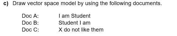 c) Draw vector space model by using the following documents.
Doc A:
I am Student
Doc B:
Student I am
Doc C:
X do not like them
