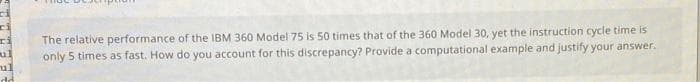 The relative performance of the IBM 360 Model 75 is 50 times that of the 360 Model 30, yet the instruction cycle time is
only 5 times as fast. How do you account for this discrepancy? Provide a computational example and justify your answer.
ul
ul
