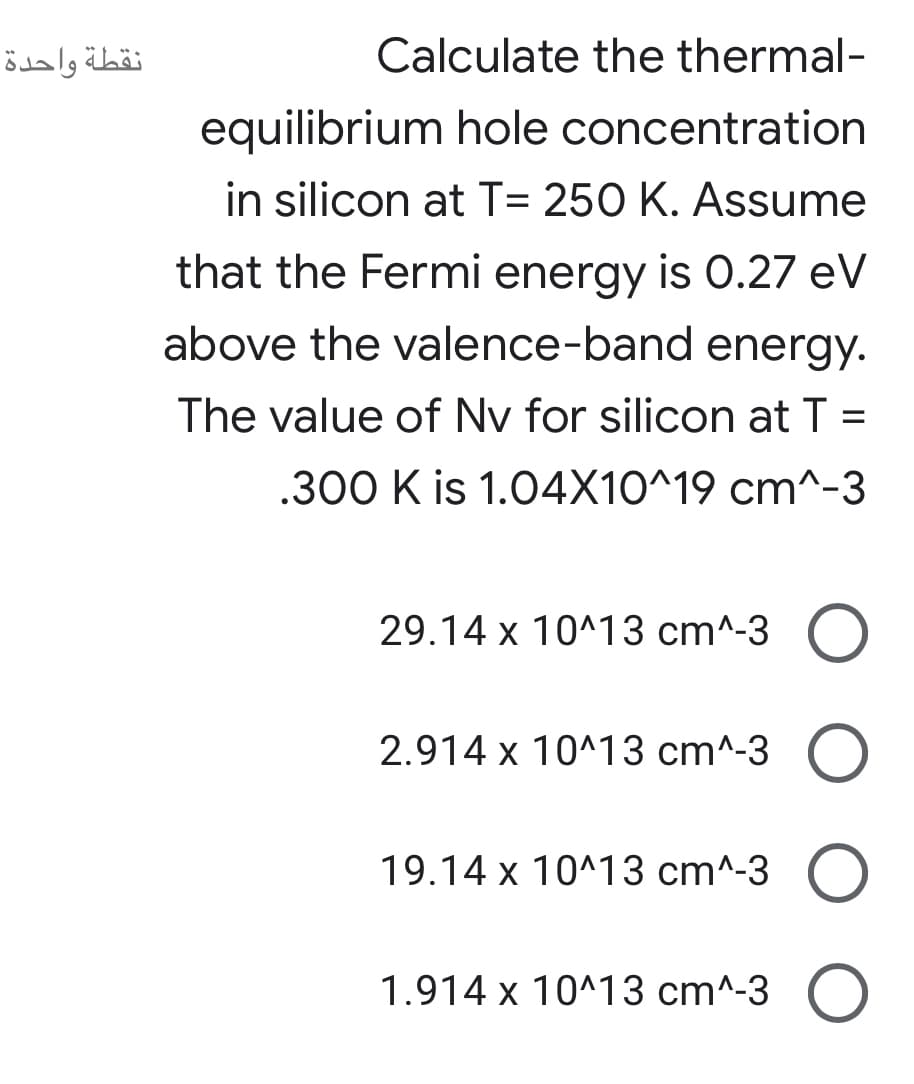 نقطة واحدة
Calculate the thermal-
equilibrium hole concentration
in silicon at T= 250 K. Assume
that the Fermi energy is O.27 eV
above the valence-band energy.
The value of Nv for silicon at T =
.300 K is 1.04X10^19 cm^-3
29.14 x 10^13 cm^-3 O
2.914 x 10^13 cm^-3
19.14 x 10^13 cm^-3 O
1.914 x 10^13 cm^-3 O
