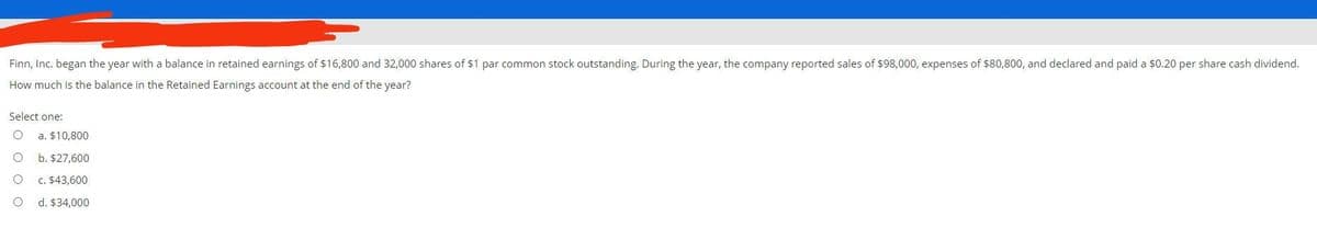 Finn, Inc. began the year with a balance in retained earnings of $16,800 and 32,000 shares of $1 par common stock outstanding. During the year, the company reported sales of $98,000, expenses of $80,800, and declared and paid a $0.20 per share cash dividend.
How much is the balance in the Retained Earnings account at the end of the year?
Select one:
a. $10,800
b. $27,600
c. $43,600
d. $34,000
