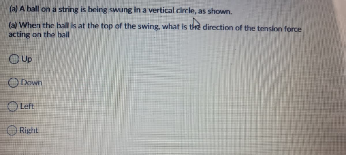 (a) A ball on a string is being swung in a vertical circle, as shown.
(a) When the ball is at the top of the swing, what is the direction of the tension force
acting on the ball
Up
Down
O Left
O Right
