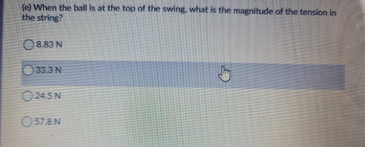 (e) When the ball is at the top of the swing, what is the magnitude of the tension in
the string?
O8.83 N
33.3 N
O 24.5 N
O57.8N
