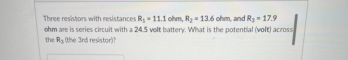 Three resistors with resistances R1 = 11.1 ohm, R2 = 13.6 ohm, and R3 = 17.9
ohm are is series circuit with a 24.5 volt battery. What is the potential (volt) across
the R3 (the 3rd resistor)?
