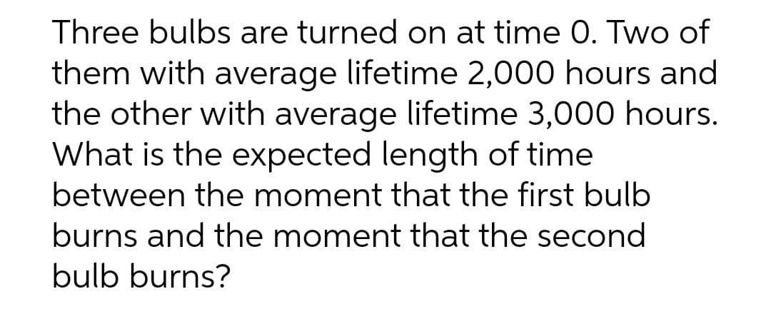 Three bulbs are turned on at time 0. Two of
them with average lifetime 2,000 hours and
the other with average lifetime 3,000 hours.
What is the expected length of time
between the moment that the first bulb
burns and the moment that the second
bulb burns?
