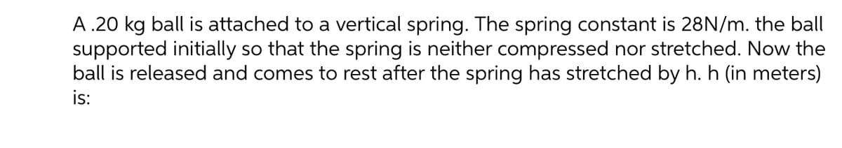 A .20 kg ball is attached to a vertical spring. The spring constant is 28N/m. the ball
supported initially so that the spring is neither compressed nor stretched. Now the
ball is released and comes to rest after the spring has stretched by h. h (in meters)
is:
