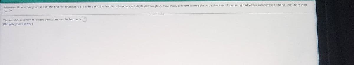 A cere plate is designed so that the first two characters are letters and the last four characters are digits (0 through 9) How nmany different license plates can be formed assuming that letters and numribers can be used more than
The number of different lieense plates that can be formed is
(5mplity vour answer)
