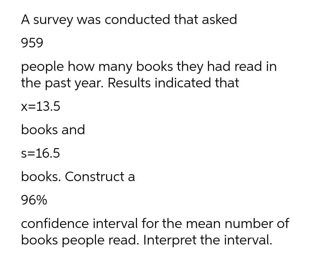 A survey was conducted that asked
959
people how many books they had read in
the past year. Results indicated that
x=13.5
books and
s=16.5
books. Construct a
96%
confidence interval for the mean number of
books people read. Interpret the interval.
