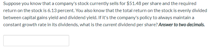 Suppose you know that a company's stock currently sells for $51.48 per share and the required
return on the stock is 6.13 percent. You also know that the total return on the stock is evenly divided
between capital gains yield and dividend yield. If it's the company's policy to always maintain a
constant growth rate in its dividends, what is the current dividend per share? Answer to two decimals.
