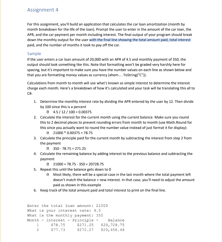 Assignment 4
For this assignment, you'll build an application that calculates the car loan amortization (month by
month breakdown for the life of the loan). Prompt the user to enter in the amount of the car loan, the
APR, and the car payment per month including interest. The final output of your program should break
down the monthly output for the user with the final line showing the total amount paid, total interest
paid, and the number of months it took to pay off the car.
Sample
If the user enters a car loan amount of 20,000 with APR of 4.5 and monthly payment of 350, the
output should look something like this. Note that formatting won't be graded very harshly here for
spacing, but it's important to make sure you have the number values on each line as shown below and
that you are formatting money values as currency (ahem....ToString("C")).
Calculations from month to month will use what's known as simple interest to determine the interest
charge each month. Here's a breakdown of how it's calculated and your task will be translating this all to
C#:
1. Determine the monthly interest rate by dividing the APR entered by the user by 12. Then divide
by 100 since this is a percent
4.5/12/100 = 0.00375
2. Calculate the interest for the current month using the current balance. Make sure you round
this to 2 decimal places to prevent rounding errors from month to month (use Math. Round for
this since you actually want to round the number value instead of just format it for display):
21000 * 0.00375= 78.75
3. Calculate the principle paid for the current month by subtracting the interest from step 2 from
the payment
350-78.75 = 271.25
4. Calculate the remaining balance by adding interest to the previous balance and subtracting the
payment
2
21000 + 78.75 - 350= 20728.75
5. Repeat this until the balance gets down to 0
Most likely, there will be a special case in the last month where the total payment left
doesn't match the balance + new interest. In that case, you'll need to adjust the amount
paid as shown in this example
6. Keep track of the total amount paid and total interest to print on the final line.
Enter the total loan amount: 21000
What is your interest rate: 4.5
What is the monthly payment: 350
Month Interest - Principle -
1
2
$78.75
$77.73
Balance
$271.25 $20,728.75
$272.27 $20,456.48