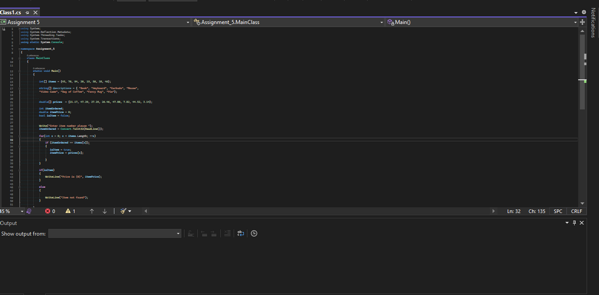 Class1.cs X
C# Assignment 5
Id
45%
7
a
using System;
using System.Reflection Metadata;
using System.Threading.Tasks;
using System. Transactions;
using static System.Console;
namespace Assignment 5
{
c
-class MainClass
{
▼ 2
diference
static void Main()
-int[] itens (45, 90, 94, 20, 19, 50, 38, 46);
string[] descriptions { "Book", "Keyboard", "Earbuds", "House",
"Video Game", "Bag of Coffee", "Fancy Hug", "P");
double[] prices (21.17, 47.29, 27.29, 26.46, 47.80, 7.32, 44.52, 3.14);
int itendrdered;
double itemPrice = 0;
bool islten false;
Write("Enter-iten number please");
iteOrdered Convert.Toint32(ReadLine());
far(int x=0; x<itas.Length; ++)
if (itemürdered -- items[x]);
-if(isiton)
{
1
isiten true;
itemPriceprices[x];
WriteLine("Price is (0)", itemPrice);
دماء
WriteLine("Its not found");
Output
Show output from:
0
A 1
Assignment_5.MainClass
ab-
Ⓒ
Main()
Ln: 32
Ch: 135
SPC
CRLF
- д х
Notifications