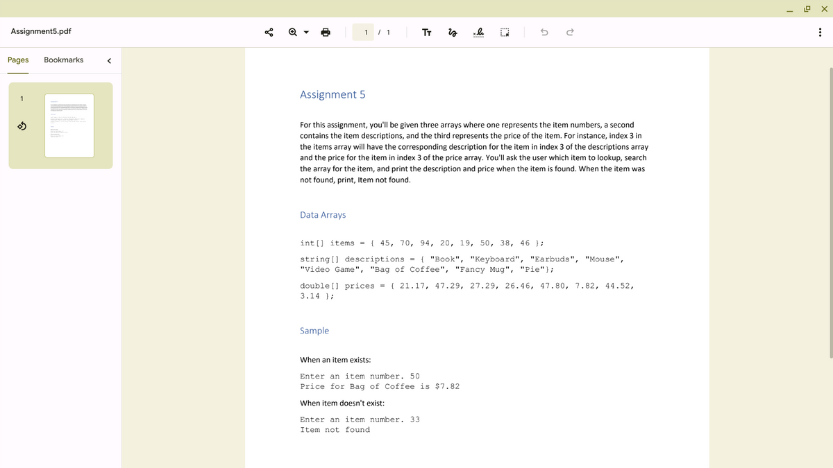 Assignment5.pdf
Pages Bookmarks
1
<
Assignment 5
1 / 1
Data Arrays
TT
For this assignment, you'll be given three arrays where one represents the item numbers, a second
contains the item descriptions, and the third represents the price of the item. For instance, index 3 in
the items array will have the corresponding description for the item in index 3 of the descriptions array
and the price for the item in index 3 of the price array. You'll ask the user which item to lookup, search
the array for the item, and print the description and price when the item is found. When the item was
not found, print, Item not found.
Sample
W
int[] items = { 45, 70, 94, 20, 19, 50, 38, 46 };
string[] descriptions = { "Book", "Keyboard", "Earbuds",
"Video Game", "Bag of Coffee", "Fancy Mug", "Pie"};
double [] prices = {21.17, 47.29, 27.29, 26.46, 47.80, 7.82, 44.52,
3.14 };
When an item exists:
Enter an item number. 50
Price for Bag of Coffee is $7.82
When item doesn't exist:
Enter an item number. 33
Item not found.
"Mouse",
T
0₁
12.0
X
: