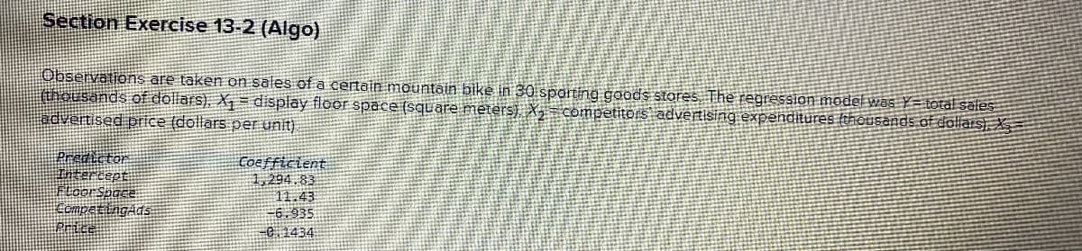 Section Exercise 13-2 (Algo)
Observations are taken on sales of a certain mountain bike in 30 sporting goods stores. The regression model was Y total sales
(thousands of dollars). X₁ = display floor space (square meters), X₂ competitors advertising expenditures (thousands of dollars)
advertised price (dollars per unit)
Predictor
Intercept
Floor Space
CompetingAds
Price
Coefficient
1,294.83
11.43
-6.935
-0.1434