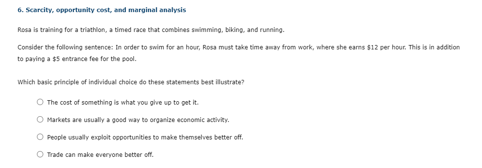 6. Scarcity, opportunity cost, and marginal analysis
Rosa is training for a triathlon, a timed race that combines swimming, biking, and running.
Consider the following sentence: In order to swim for an hour, Rosa must take time away from work, where she earns $12 per hour. This is in addition
to paying a $5 entrance fee for the pool.
Which basic principle of individual choice do these statements best illustrate?
O The cost of something is what you give up to get it.
O Markets are usually a good way to organize economic activity.
O People usually exploit opportunities to make themselves better off.
O Trade can make everyone better off.
