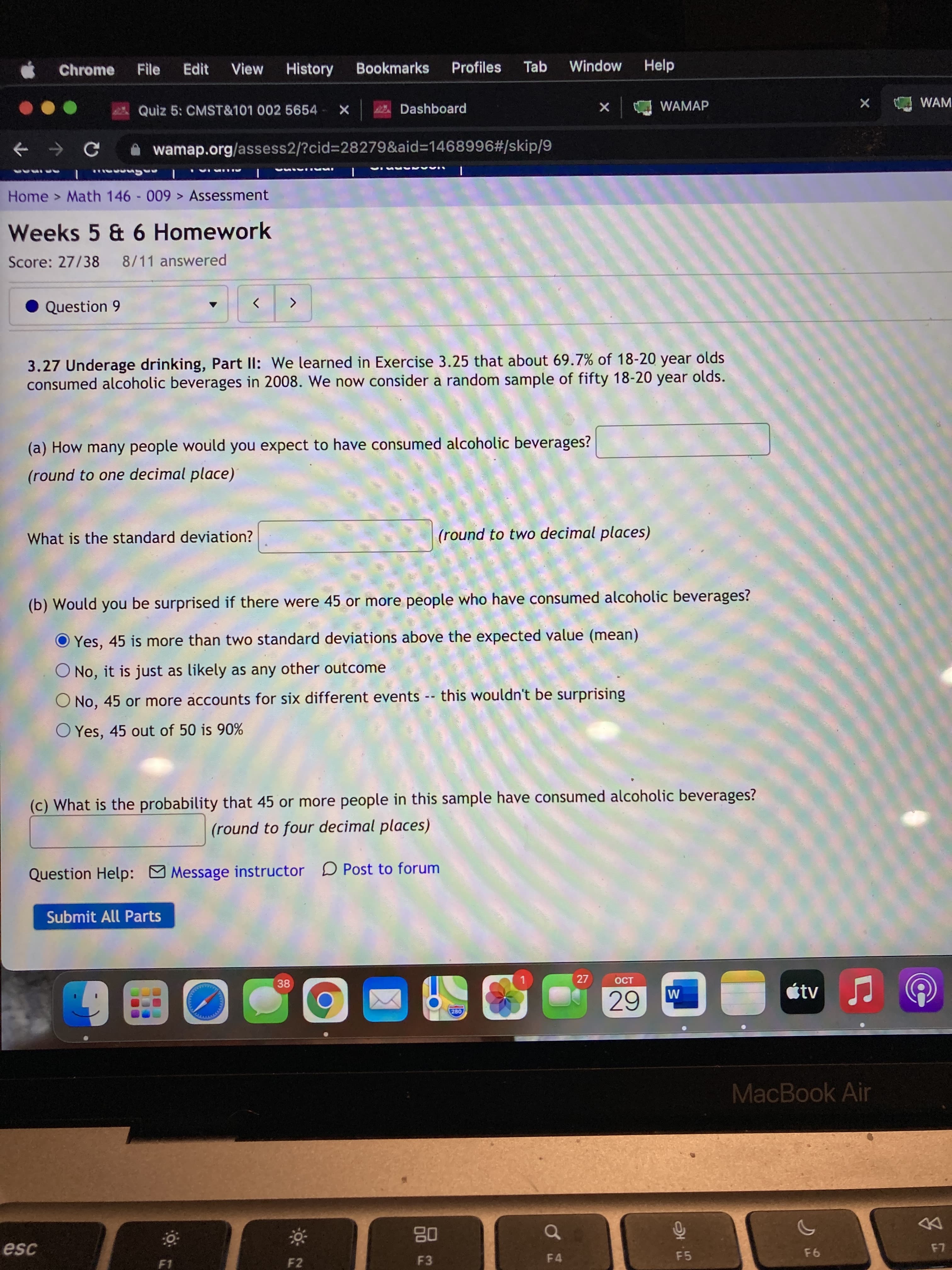 Chrome
File
Edit
View
History
Bookmarks
Profiles
Tab
Window
Help
Quiz 5: CMST&101 002 5654 X
Dashboard
WAMAP
WAM
A wamap.org/assess2/?cid%=28279&aid%3D1468996#/skip/9
IAAA
ALL IAI
IMAI IA
Home > Math 146 - 009 > Assessment
Weeks 5 & 6 Homework
Score: 27/38 8/11 answered
Question 9
<>
3.27 Underage drinking, Part ll: We learned in Exercise 3.25 that about 69.7% of 18-20 year olds
consumed alcoholic beverages in 2008. We now consider a random sample of fifty 18-20 year olds.
(a) How many people would you expect to have consumed alcoholic beverages?
(round to one decimal place)
What is the standard deviation?
(round to two decimal places)
(b) Would you be surprised if there were 45 or more people who have consumed alcoholic beverages?
O Yes, 45 is more than two standard deviations above the expected value (mean)
No, it is just as likely as any other outcome
No, 45 or more accounts for six different events -- this wouldn't be surprising
O Yes, 45 out of 50 is 90%
(c) What is the probability that 45 or more people in this sample have consumed alcoholic beverages?
(round to four decimal places)
Question Help: Message instructor D Post to forum
Submit All Parts
38
27
150
280
0田6
MacBook Air
08
F3
DD
esc
F4
F5
F1
93
