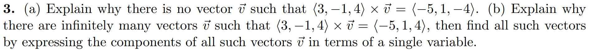 3. (a) Explain why there is no vector i such that (3, –1, 4) × J = (-5,1, –4). (b) Explain why
there are infinitely many vectors i such that (3, –1, 4) × i = (-5, 1,4), then find all such vectors
by expressing the components of all such vectors i in terms of a single variable.
