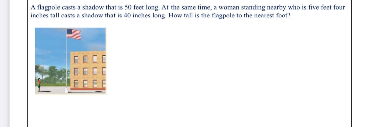 A flagpole casts a shadow that is 50 feet long. At the same time, a woman standing nearby who is five feet four
inches tall casts a shadow that is 40 inches long. How tall is the flagpole to the nearest foot?
