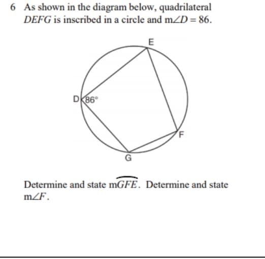 **Geometry Problem: Inscribed Quadrilateral**

**Problem Statement:**
As shown in the diagram below, quadrilateral \( DEFG \) is inscribed in a circle and \( m\angle D = 86^\circ \).

*(A diagram is included featuring a circle with four points labeled D, E, F, and G. These points form quadrilateral DEFG. The interior angle at point D is given as 86 degrees.)*

**Tasks:**
1. Determine and state \( m\angle GFE \).
2. Determine and state \( m\angle F \).

**Explanation:**

Given that quadrilateral \( DEFG \) is inscribed in a circle, we can use the property of an inscribed quadrilateral that states: opposite angles of an inscribed quadrilateral sum to \( 180^\circ \).

Therefore:
\[ m\angle D + m\angle F = 180^\circ \]

Since \( m\angle D = 86^\circ \):
\[ 86^\circ + m\angle F = 180^\circ \]
\[ m\angle F = 180^\circ - 86^\circ \]
\[ m\angle F = 94^\circ \]

Next, to determine \( m\angle GFE \), we observe that it is an external angle to triangle \(\Delta GFE\), thus:
\[ m\angle GFE = m\angle F\]

So,
\[ m\angle GFE = 94^\circ \]

**Conclusion:**
1. The measure of \( \angle GFE \) is \( 94^\circ \).
2. The measure of \( \angle F \) is \( 94^\circ \).