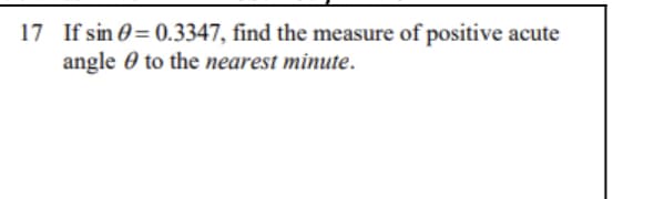 17 If sin 0= 0.3347, find the measure of positive
angle 0 to the nearest minute.
