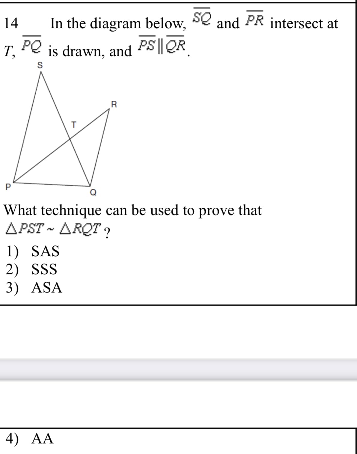 In the diagram below, Se and PR intersect at
PQ
14
T,
is drawn, and PS|| QR
S
What technique can be used to prove that
APST - ARQT ?
1) SAS
2) SSS
3) ASA
4) AA
P.
