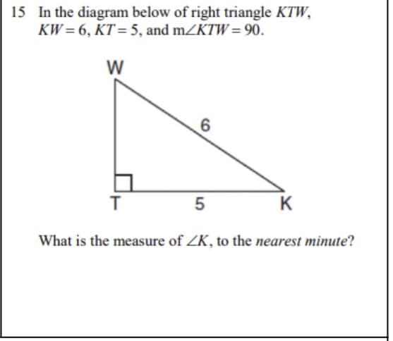 **Mathematics Problem: Right Triangle Angle Calculation**

**Problem Statement:**
In the diagram below of right triangle \(KTW\), \(KW = 6\), \(KT = 5\), and \(m\angle KTW = 90^\circ\).

\[
\begin{array}{ccccc}
 &&W & \\
 &&| & \\
 &&| &6 \\
T& \underline{\blacksquare} &\hspace{0.5cm} & \_  \_ \_ \_ \_ \_  &_K\,5
\end{array}
\]

**Question:**
What is the measure of \( \angle K \), to the nearest minute?

### Explanation of Diagram:
The diagram represents a right-angled triangle \(KTW\) where:
- \(W\) is the vertex opposite the right angle.
- \( \overline{KW} \) is the hypotenuse with a length of 6 units.
- \( \overline{KT} \) is one leg of the triangle with a length of 5 units.
- \( \overline{TW} \) forms the height of the triangle.

### Solution:
To find the measure of \( \angle K \), we use trigonometric functions. The angle \( \angle K \) can be calculated using the cosine function:
\[ \cos(\mathbf{\theta}) = \frac{\text{Adjacent}}{\text{Hypotenuse}} \]

For \( \angle K \):
\[ \cos(K) = \frac{KT}{KW} = \frac{5}{6} \]

Using the inverse cosine function (arccos),
\[ K = \cos^{-1} \left( \frac{5}{6} \right) \]

### Steps to Calculate:
1. Calculate the arccosine value using a calculator.
2. Convert the result from degrees to the nearest minute.

### Calculation:
Using a scientific calculator,
\[ K \approx 33.5573^\circ \]

To convert to degrees and minutes:
\[ 33.5573^\circ = 33^\circ + 0.5573^\circ \]

Convert the decimal part to minutes:
\[ 0.5573^\circ \times 60 \approx 33.438 \text{ minutes} \]

Thus,
\[ K \approx 33^\circ 33' \]

### Final