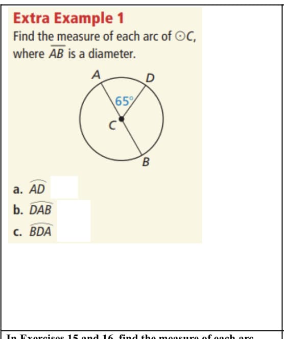 ### Extra Example 1

Find the measure of each arc of circle \( C \), where \( \overline{AB} \) is a diameter.

#### Diagram:
- The diagram shows a circle with center \( C \).
- The line segment \( \overline{AB} \) is the diameter of the circle.
- Point \( D \) is on the circumference of the circle and forms a triangle \( \triangle ADB \) with points \( A \) and \( B \).
- The central angle \( \angle ACD \) is given as \( 65^\circ \).

#### Tasks:
Determine the measure of the following arcs:
a. \( \overset{\frown}{AD} \)
b. \( \overset{\frown}{DAB} \)
c. \( \overset{\frown}{BDA} \)

### Explanation of the Diagram:
- The circle \( C \) has a diameter \( \overline{AB} \), which means \( \angle ACB = 180^\circ \) since a diameter subtends a semicircle.
- The central angle \( \angle ACD \) is given as \( 65^\circ \).
- Since \( \overline{AB} \) is a diameter, \( \overline{ACD} \) and \( \overline{BDC} \) are supplementary and add up to the diameter's total of \( 180^\circ \). Hence, arc \( \overset{\frown}{AD} \) is \( 65^\circ \).

To find the remaining arcs:
- Arc \( \overset{\frown}{BD} \) can be calculated by subtracting \( \overset{\frown}{AD} = 65^\circ \) from \( 180^\circ \), so \( \overset{\frown}{BD} \) is \( 115^\circ \).

Given these details, complete the exercises to find the measures of arcs \( AD, DAB, \) and \( BDA \) based on relationships and supplementary angles in the circle.