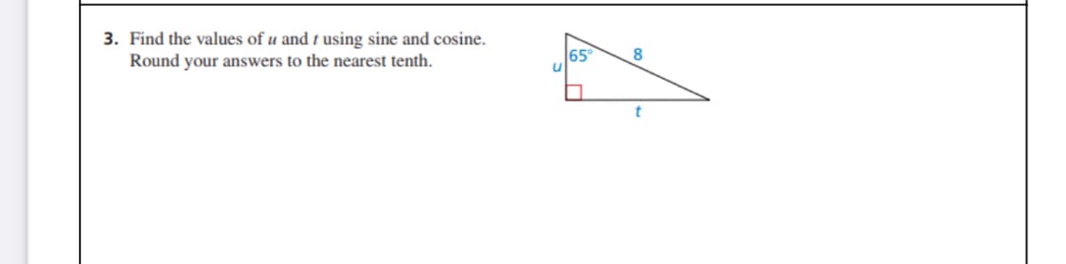 ### Problem 3: Finding the Values of \(u\) and \(t\) Using Sine and Cosine

Given a right triangle, find the lengths of sides \(u\) and \(t\). Round your answers to the nearest tenth. 

Diagram Description:
- The triangle is a right-angled triangle.
- One angle is given as \( 65^\circ \).
- The hypotenuse is labeled as \(8\).
- The opposite side to the \(65^\circ\) angle is labeled as \(u\).
- The adjacent side to the \(65^\circ\) angle is labeled as \(t\).

### Steps to Solve:

1. **Using the Sine Function:**
   \[
   \sin(65^\circ) = \frac{u}{8}
   \]
   \[
   u = 8 \cdot \sin(65^\circ)
   \]
   Using a calculator:
   \[
   u \approx 8 \cdot 0.9063 \approx 7.3
   \]

2. **Using the Cosine Function:**
   \[
   \cos(65^\circ) = \frac{t}{8}
   \]
   \[
   t = 8 \cdot \cos(65^\circ)
   \]
   Using a calculator:
   \[
   t \approx 8 \cdot 0.4226 \approx 3.4
   \]

### Final Values:
- Length of \(u \approx 7.3\)
- Length of \(t \approx 3.4\)

Use trigonometric functions to find the values of the sides in a right-angled triangle with the given hypotenuse and angle. This can be a practical example to understand the application of sine and cosine in determining the lengths of triangle sides.